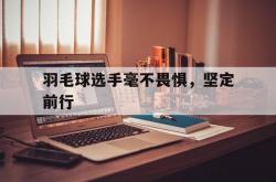 开云下载-羽毛球选手毫不畏惧，坚定前行的简单介绍