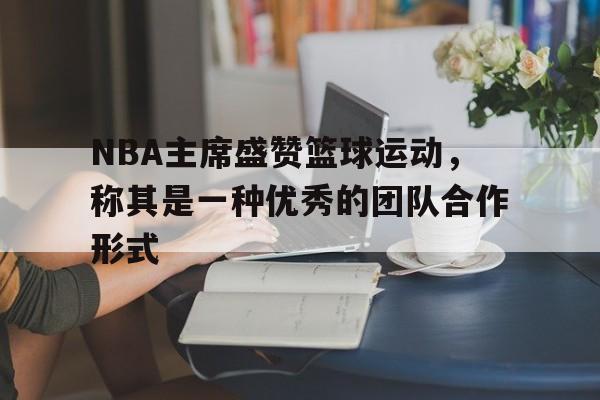 NBA主席盛赞篮球运动，称其是一种优秀的团队合作形式的简单介绍